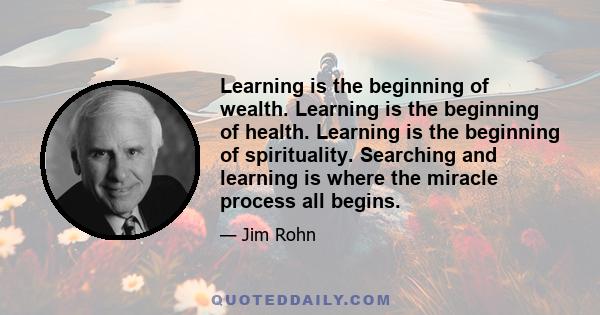 Learning is the beginning of wealth. Learning is the beginning of health. Learning is the beginning of spirituality. Searching and learning is where the miracle process all begins.