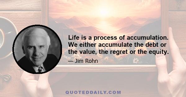 Life is a process of accumulation. We either accumulate the debt or the value, the regret or the equity.