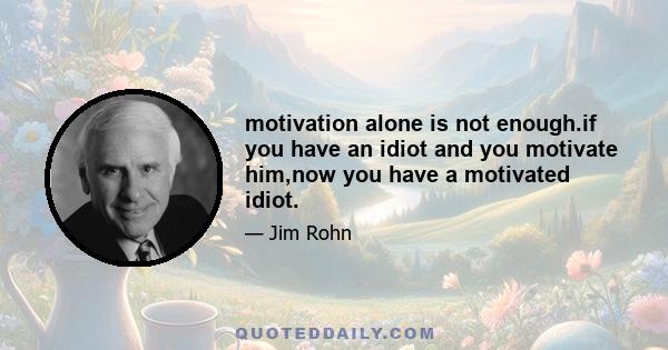 motivation alone is not enough.if you have an idiot and you motivate him,now you have a motivated idiot.