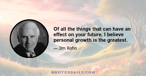 Of all the things that can have an effect on your future, I believe personal growth is the greatest.