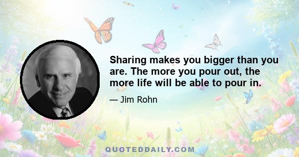 Sharing makes you bigger than you are. The more you pour out, the more life will be able to pour in.