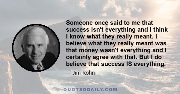 Someone once said to me that success isn't everything and I think I know what they really meant. I believe what they really meant was that money wasn't everything and I certainly agree with that. But I do believe that