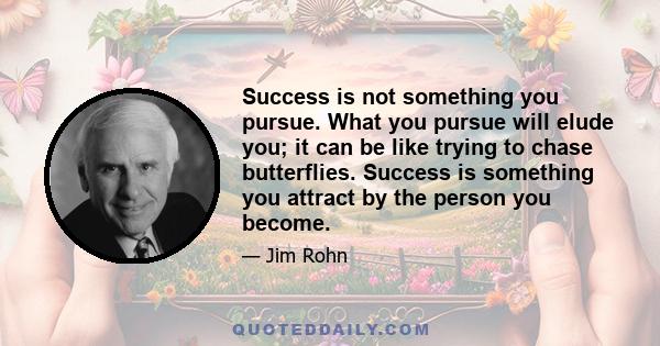 Success is not something you pursue. What you pursue will elude you; it can be like trying to chase butterflies. Success is something you attract by the person you become.