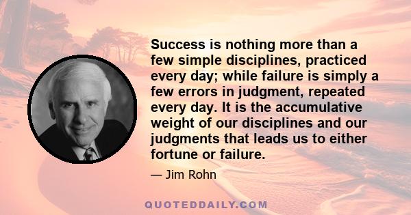 Success is nothing more than a few simple disciplines, practiced every day; while failure is simply a few errors in judgment, repeated every day. It is the accumulative weight of our disciplines and our judgments that