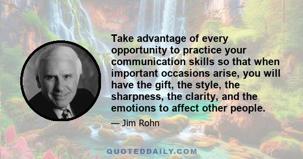 Take advantage of every opportunity to practice your communication skills so that when important occasions arise, you will have the gift, the style, the sharpness, the clarity, and the emotions to affect other people.