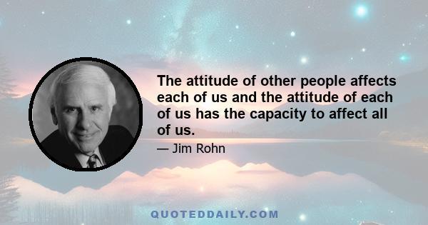 The attitude of other people affects each of us and the attitude of each of us has the capacity to affect all of us.