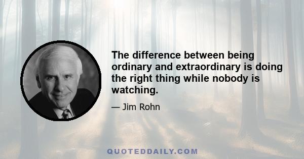 The difference between being ordinary and extraordinary is doing the right thing while nobody is watching.