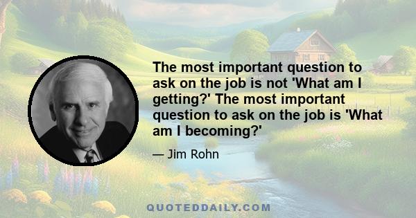 The most important question to ask on the job is not 'What am I getting?' The most important question to ask on the job is 'What am I becoming?'