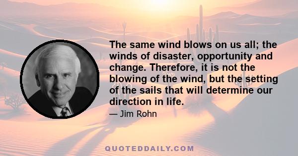 The same wind blows on us all; the winds of disaster, opportunity and change. Therefore, it is not the blowing of the wind, but the setting of the sails that will determine our direction in life.