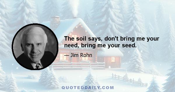 The soil says, don't bring me your need, bring me your seed.