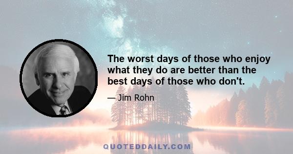 The worst days of those who enjoy what they do are better than the best days of those who don't.