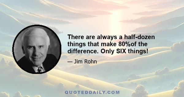 There are always a half-dozen things that make 80%of the difference. Only SIX things!