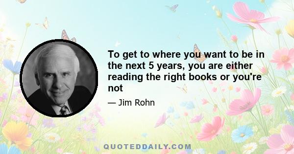 To get to where you want to be in the next 5 years, you are either reading the right books or you're not