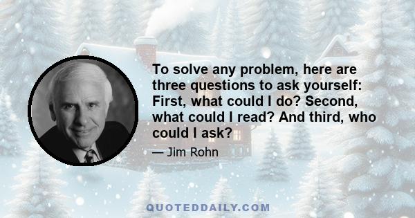 To solve any problem, here are three questions to ask yourself: First, what could I do? Second, what could I read? And third, who could I ask?