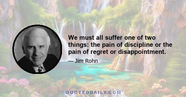 We must all suffer one of two things: the pain of discipline or the pain of regret or disappointment.