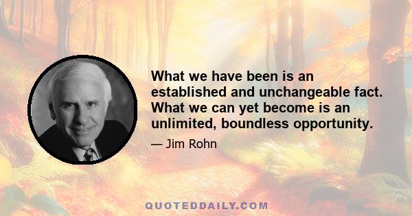 What we have been is an established and unchangeable fact. What we can yet become is an unlimited, boundless opportunity.