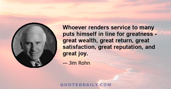 Whoever renders service to many puts himself in line for greatness - great wealth, great return, great satisfaction, great reputation, and great joy.