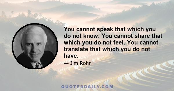 You cannot speak that which you do not know. You cannot share that which you do not feel. You cannot translate that which you do not have. And you cannot give that which you do not possess. To give it and to share it,