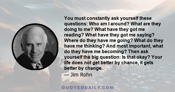 You must constantly ask yourself these questions: Who am I around? What are they doing to me? What have they got me reading? What have they got me saying? Where do they have me going? What do they have me thinking? And