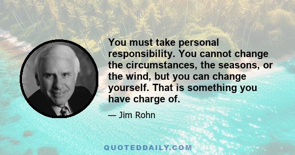 You must take personal responsibility. You cannot change the circumstances, the seasons, or the wind, but you can change yourself. That is something you have charge of.