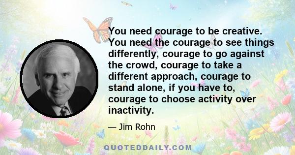 You need courage to be creative. You need the courage to see things differently, courage to go against the crowd, courage to take a different approach, courage to stand alone, if you have to, courage to choose activity