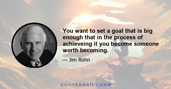 You want to set a goal that is big enough that in the process of achieveing it you become someone worth becoming.