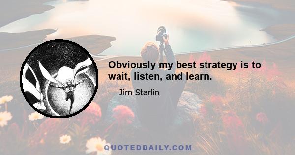 Obviously my best strategy is to wait, listen, and learn.