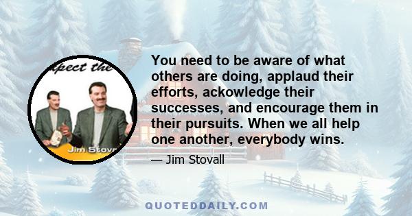 You need to be aware of what others are doing, applaud their efforts, ackowledge their successes, and encourage them in their pursuits. When we all help one another, everybody wins.