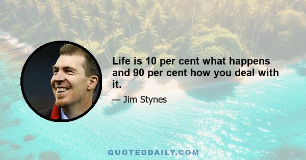 Life is 10 per cent what happens and 90 per cent how you deal with it.