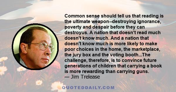 Common sense should tell us that reading is the ultimate weapon--destroying ignorance, poverty and despair before they can destroyus. A nation that doesn't read much doesn't know much. And a nation that doesn't know