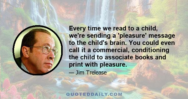 Every time we read to a child, we're sending a 'pleasure' message to the child's brain. You could even call it a commercial, conditioning the child to associate books and print with pleasure.