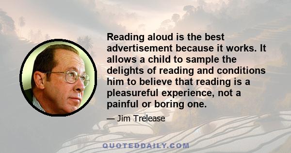 Reading aloud is the best advertisement because it works. It allows a child to sample the delights of reading and conditions him to believe that reading is a pleasureful experience, not a painful or boring one.