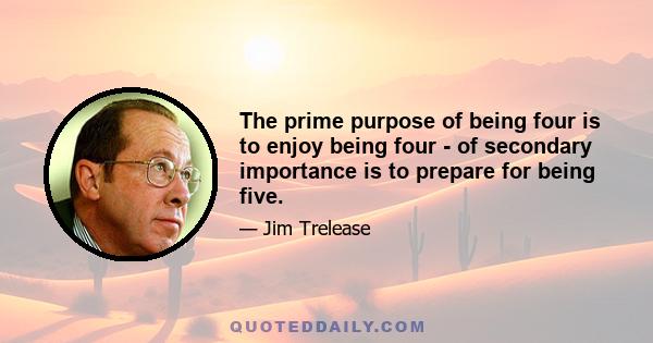 The prime purpose of being four is to enjoy being four - of secondary importance is to prepare for being five.