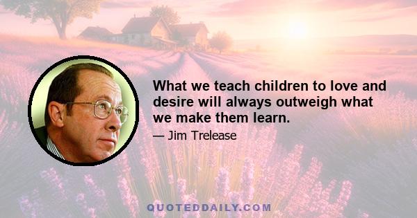 What we teach children to love and desire will always outweigh what we make them learn.