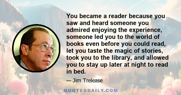 You became a reader because you saw and heard someone you admired enjoying the experience, someone led you to the world of books even before you could read, let you taste the magic of stories, took you to the library,