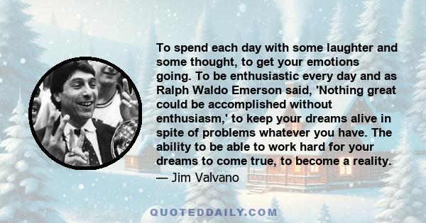 To spend each day with some laughter and some thought, to get your emotions going. To be enthusiastic every day and as Ralph Waldo Emerson said, 'Nothing great could be accomplished without enthusiasm,' to keep your