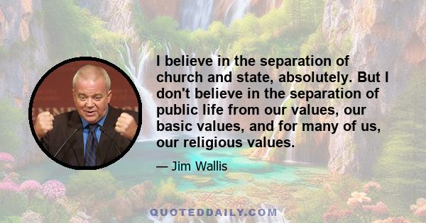 I believe in the separation of church and state, absolutely. But I don't believe in the separation of public life from our values, our basic values, and for many of us, our religious values.