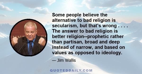 Some people believe the alternative to bad religion is secularism, but that's wrong . . . . The answer to bad religion is better religion--prophetic rather than partisan, broad and deep instead of narrow, and based on