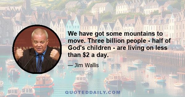 We have got some mountains to move. Three billion people - half of God's children - are living on less than $2 a day.