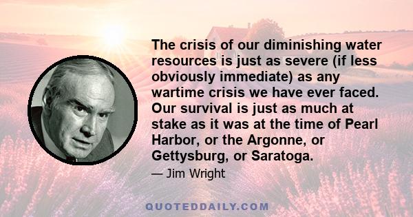 The crisis of our diminishing water resources is just as severe (if less obviously immediate) as any wartime crisis we have ever faced. Our survival is just as much at stake as it was at the time of Pearl Harbor, or the 