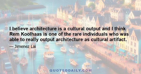 I believe architecture is a cultural output and I think Rem Koolhaas is one of the rare individuals who was able to really output architecture as cultural artifact.