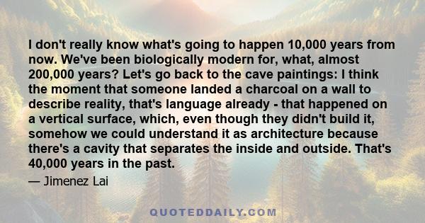 I don't really know what's going to happen 10,000 years from now. We've been biologically modern for, what, almost 200,000 years? Let's go back to the cave paintings: I think the moment that someone landed a charcoal on 