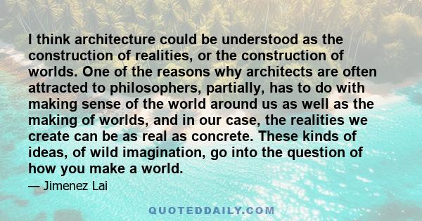 I think architecture could be understood as the construction of realities, or the construction of worlds. One of the reasons why architects are often attracted to philosophers, partially, has to do with making sense of