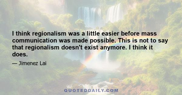 I think regionalism was a little easier before mass communication was made possible. This is not to say that regionalism doesn't exist anymore. I think it does.