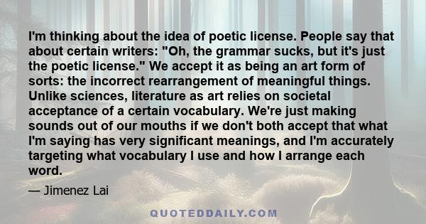 I'm thinking about the idea of poetic license. People say that about certain writers: Oh, the grammar sucks, but it's just the poetic license. We accept it as being an art form of sorts: the incorrect rearrangement of