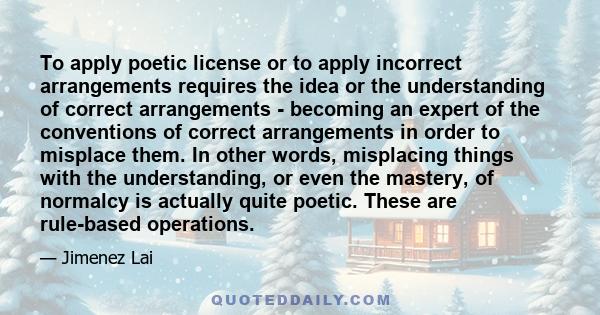 To apply poetic license or to apply incorrect arrangements requires the idea or the understanding of correct arrangements - becoming an expert of the conventions of correct arrangements in order to misplace them. In