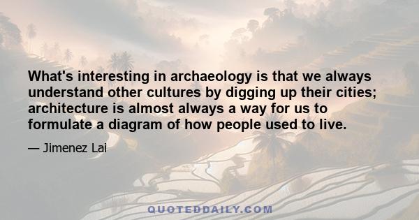 What's interesting in archaeology is that we always understand other cultures by digging up their cities; architecture is almost always a way for us to formulate a diagram of how people used to live.