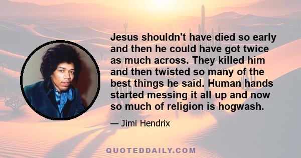 Jesus shouldn't have died so early and then he could have got twice as much across. They killed him and then twisted so many of the best things he said. Human hands started messing it all up and now so much of religion