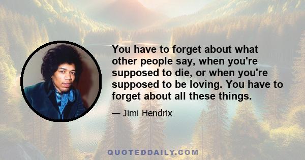 You have to forget about what other people say, when you're supposed to die, or when you're supposed to be loving. You have to forget about all these things.