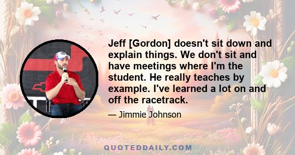 Jeff [Gordon] doesn't sit down and explain things. We don't sit and have meetings where I'm the student. He really teaches by example. I've learned a lot on and off the racetrack.